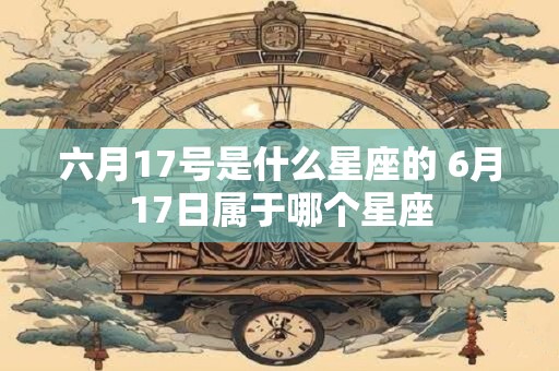 六月17号是什么星座的 6月17日属于哪个星座 六月17号是什么星座的 6月17日属于哪个星座