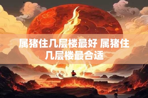 属猪住几层楼最好 属猪住几层楼最合适