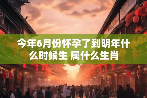 今年6月份怀孕了到明年什么时候生 属什么生肖