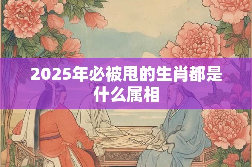 2025年必被甩的生肖都是什么属相