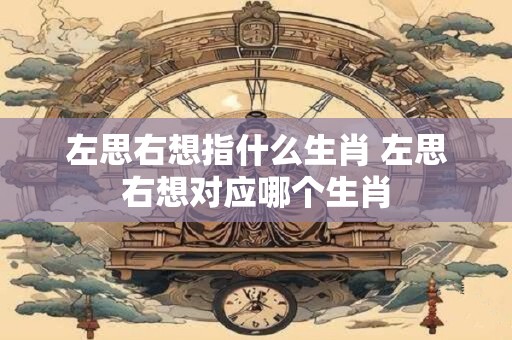 左思右想指什么生肖 左思右想对应哪个生肖