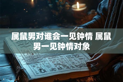 属鼠男对谁会一见钟情 属鼠男一见钟情对象
