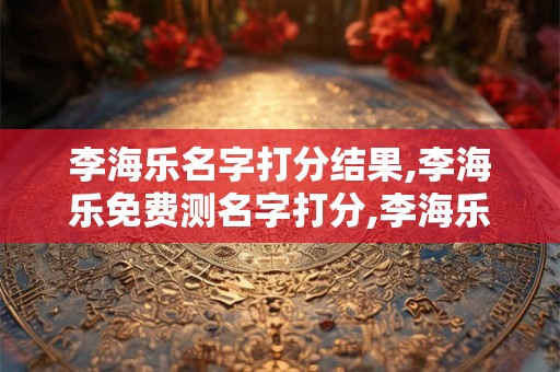李海乐名字打分结果,李海乐免费测名字打分,李海乐周易免费测名字打分