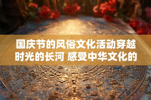 国庆节的风俗文化活动穿越时光的长河 感受中华文化的魅力！