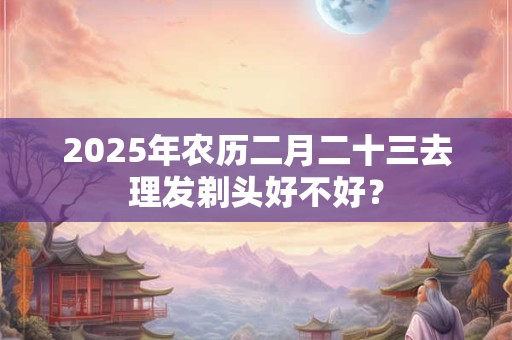 2025年农历二月二十三去理发剃头好不好？