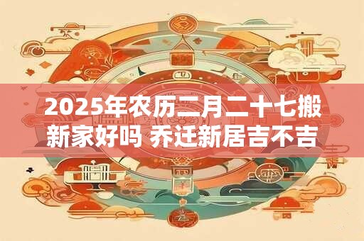 2025年农历二月二十七搬新家好吗 乔迁新居吉不吉利