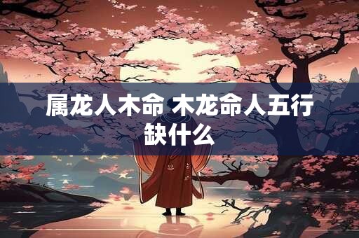 属龙人木命 木龙命人五行缺什么