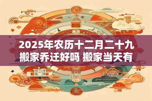 2025年农历十二月二十九搬家乔迁好吗 搬家当天有什么讲究