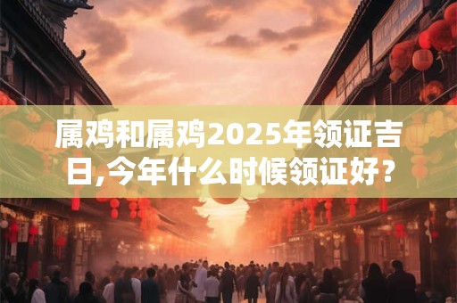 属鸡和属鸡2025年领证吉日,今年什么时候领证好？