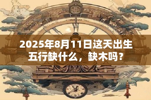 2025年8月11日这天出生五行缺什么，缺木吗？