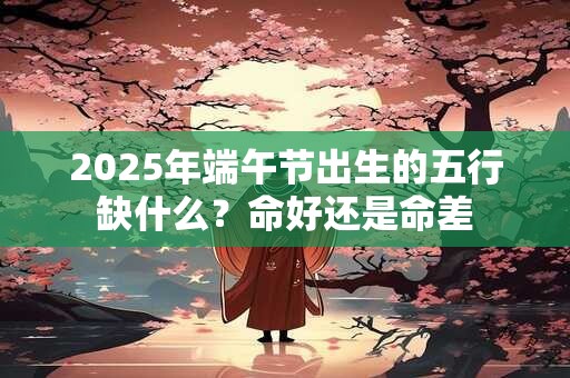 2025年端午节出生的五行缺什么？命好还是命差