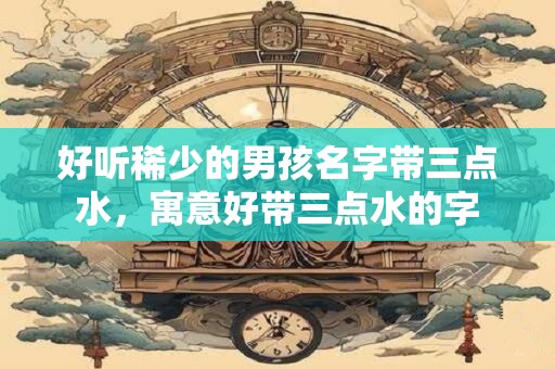 好听稀少的男孩名字带三点水，寓意好带三点水的字