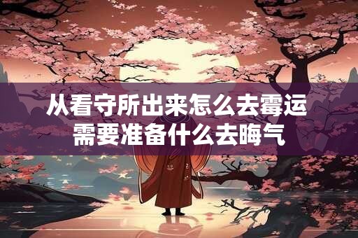 从看守所出来怎么去霉运 需要准备什么去晦气