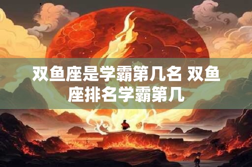 双鱼座是学霸第几名 双鱼座排名学霸第几