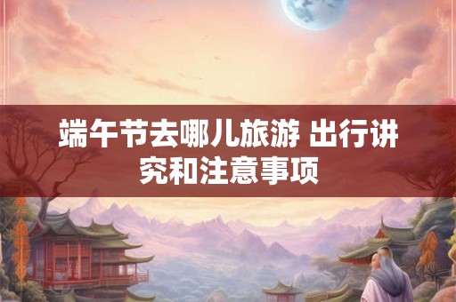 端午节去哪儿旅游 出行讲究和注意事项