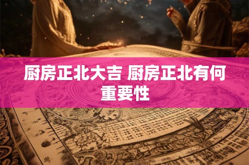 厨房正北大吉 厨房正北有何重要性