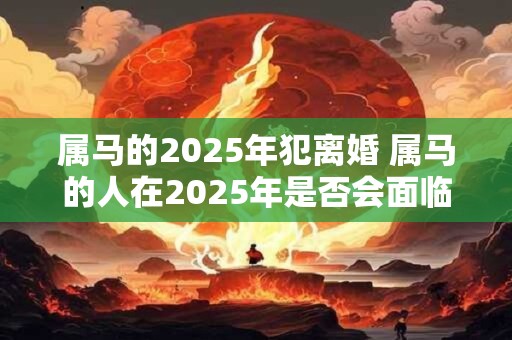 属马的2025年犯离婚 属马的人在2025年是否会面临离婚危机
