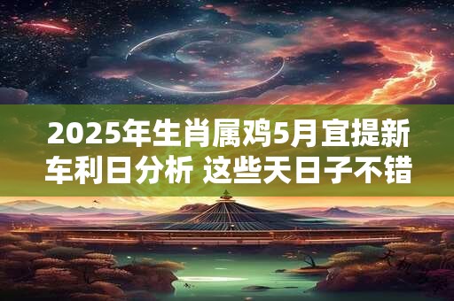 2025年生肖属鸡5月宜提新车利日分析 这些天日子不错