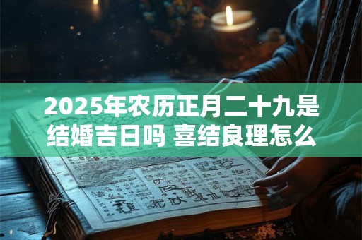 2025年农历正月二十九是结婚吉日吗 喜结良理怎么样