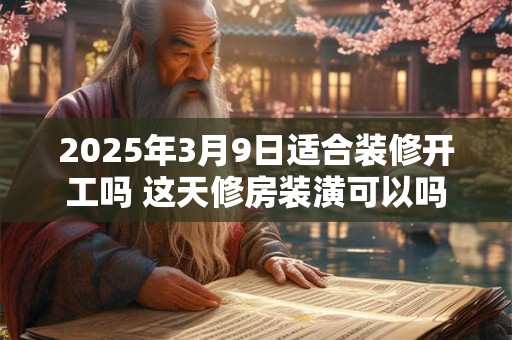 2025年3月9日适合装修开工吗 这天修房装潢可以吗