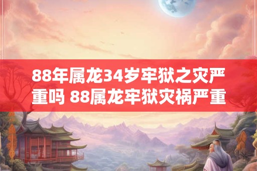 88年属龙34岁牢狱之灾严重吗 88属龙牢狱灾祸严重吗