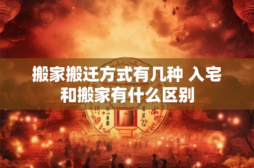 搬家搬迁方式有几种 入宅和搬家有什么区别
