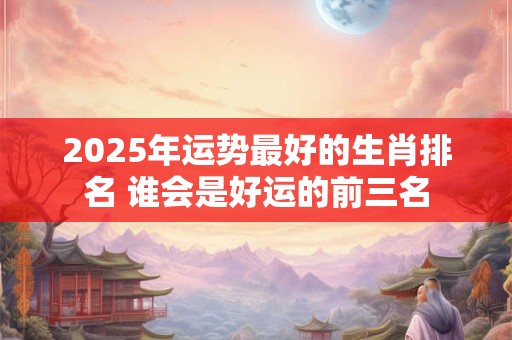 2025年运势最好的生肖排名 谁会是好运的前三名