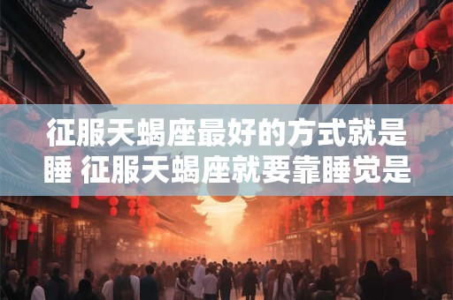 征服天蝎座最好的方式就是睡 征服天蝎座就要靠睡觉是否有效