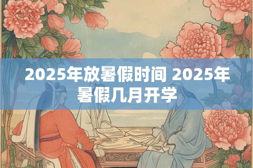 2025年放暑假时间 2025年暑假几月开学