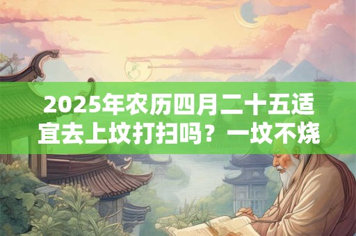 2025年农历四月二十五适宜去上坟打扫吗？一坟不烧二纸是什么？