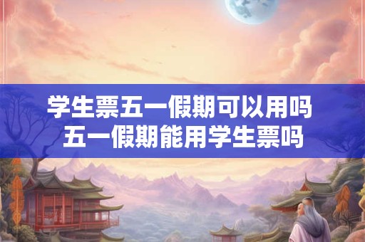 学生票五一假期可以用吗 五一假期能用学生票吗 学生票五一假期可以用吗 五一假期能用学生票吗