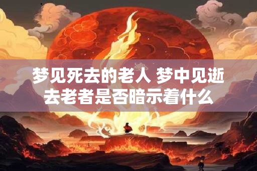 梦见死去的老人 梦中见逝去老者是否暗示着什么