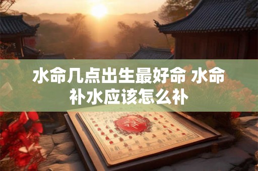 水命几点出生最好命 水命补水应该怎么补