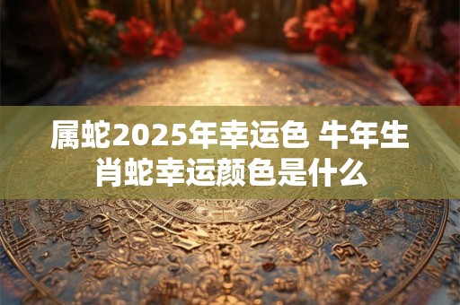 属蛇2025年幸运色 牛年生肖蛇幸运颜色是什么