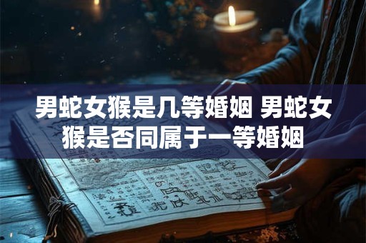 男蛇女猴是几等婚姻 男蛇女猴是否同属于一等婚姻