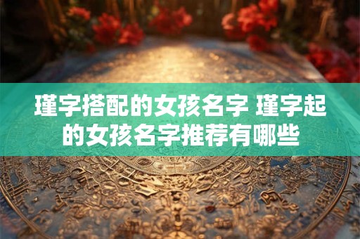 瑾字搭配的女孩名字 瑾字起的女孩名字推荐有哪些