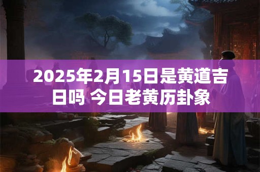 2025年2月15日是黄道吉日吗 今日老黄历卦象