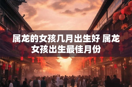 属龙的女孩几月出生好 属龙女孩出生最佳月份