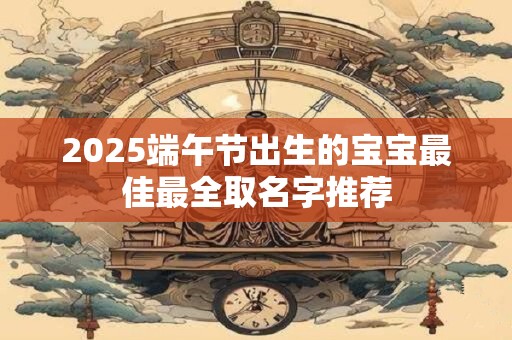 2025端午节出生的宝宝最佳最全取名字推荐
