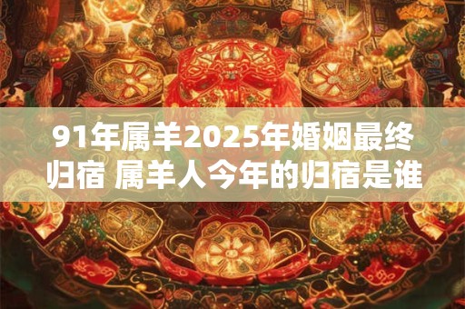 91年属羊2025年婚姻最终归宿 属羊人今年的归宿是谁