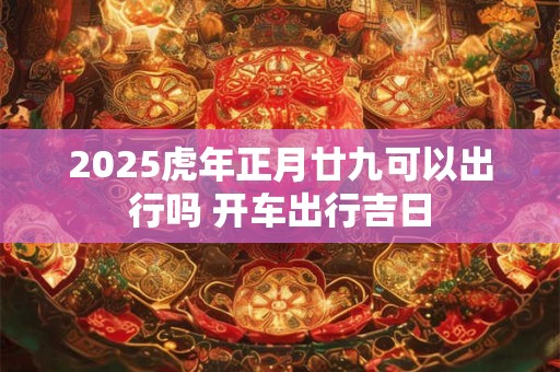 2025虎年正月廿九可以出行吗 开车出行吉日