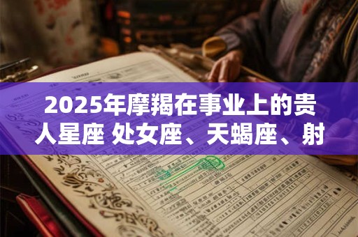 2025年摩羯在事业上的贵人星座 处女座、天蝎座、射手座