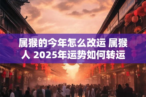 属猴的今年怎么改运 属猴人 2025年运势如何转运