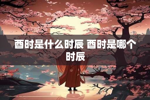 酉时是什么时辰 酉时是哪个时辰