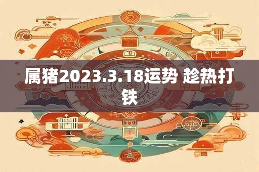 属猪2023.3.18运势 趁热打铁