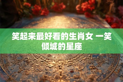 笑起来最好看的生肖女 一笑倾城的星座 笑起来最好看的生肖女 一笑倾城的星座