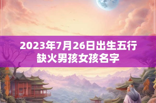 2023年7月26日出生五行缺火男孩女孩名字