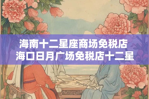 海南十二星座商场免税店 海口日月广场免税店十二星座