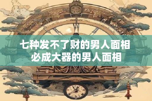 七种发不了财的男人面相 必成大器的男人面相