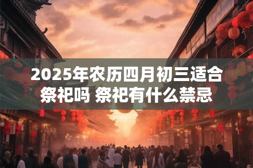 2025年农历四月初三适合祭祀吗 祭祀有什么禁忌